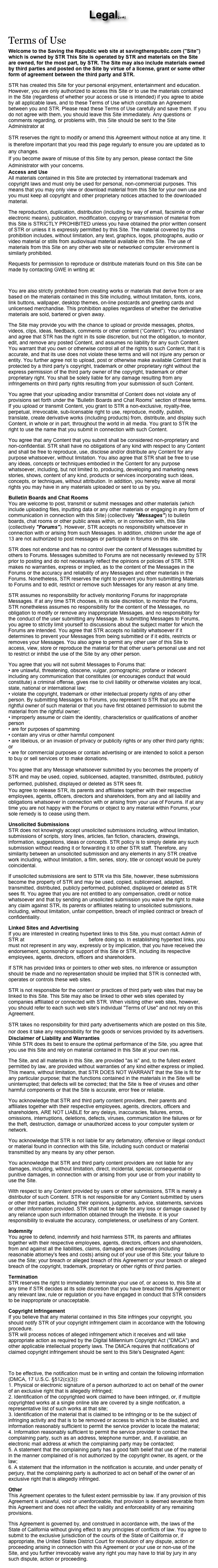 Legal(junk)

Terms of Use
Welcome to the Saving the Republic web site at savingtherepublic.com ("Site") which is owned by STR This Site is operated by STR and materials on the Site are owned, for the most part, by STR. The Site may also include materials owned by third parties and posted on the Site by virtue of a license, grant or some other form of agreement between the third party and STR.
STR has created this Site for your personal enjoyment, entertainment and education. However, you are only authorized to access this Site or to use the materials contained in the Site (regardless of whether your access or use is intended) if you agree to abide by all applicable laws, and to these Terms of Use which constitute an Agreement between you and STR. Please read these Terms of Use carefully and save them. If you do not agree with them, you should leave this Site immediately. Any questions or comments regarding, or problems with, this Site should be sent to the Site Administrator at bmartin_1776@yahoo.com.
STR reserves the right to modify or amend this Agreement without notice at any time. It is therefore important that you read this page regularly to ensure you are updated as to any changes.
If you become aware of misuse of this Site by any person, please contact the Site Administrator with your concerns.
Access and Use All materials contained in this Site are protected by international trademark and copyright laws and must only be used for personal, non-commercial purposes. This means that you may only view or download material from this Site for your own use and you must keep all copyright and other proprietary notices attached to the downloaded material.
The reproduction, duplication, distribution (including by way of email, facsimile or other electronic means), publication, modification, copying or transmission of material from this Site is STRICTLY PROHIBITED unless you have obtained the prior written consent of STR or unless it is expressly permitted by this Site. The material covered by this prohibition includes, without limitation, any text, graphics, logos, photographs, audio or video material or stills from audiovisual material available on this Site. The use of materials from this Site on any other web site or networked computer environment is similarly prohibited.
Requests for permission to reproduce or distribute materials found on this Site can be made by contacting GWE in writing at:
bmartin_1776@yahoo.com
You are also strictly prohibited from creating works or materials that derive from or are based on the materials contained in this Site including, without limitation, fonts, icons, link buttons, wallpaper, desktop themes, on-line postcards and greeting cards and unlicensed merchandise. This prohibition applies regardless of whether the derivative materials are sold, bartered or given away.
The Site may provide you with the chance to upload or provide messages, photos, videos, clips, ideas, feedback, comments or other content (“Content”). You understand and agree that STR has the right in its sole discretion, but not the obligation, to monitor, edit, and remove any posted Content, and assumes no liability for any such Content. You warrant that you own or otherwise control all of the rights to such Content, that it is accurate, and that its use does not violate these terms and will not injure any person or entity. You further agree not to upload, post or otherwise make available Content that is protected by a third party’s copyright, trademark or other proprietary right without the express permission of the third party owner of the copyright, trademark or other proprietary right. You shall be solely liable for any damage resulting from any infringements on third party rights resulting from your submission of such Content.
You agree that your uploading and/or transmittal of Content does not violate any of provisions set forth under the “Bulletin Boards and Chat Rooms” section of these terms. If you upload or transmit Content, you grant to STR a non-exclusive, royalty-free, perpetual, irrevocable, sub-licensable right to use, reproduce, modify, publish, translate, create derivative works (including products) from, distribute, and display such Content, in whole or in part, throughout the world in all media. You grant to STR the right to use the name that you submit in connection with such Content.
You agree that any Content that you submit shall be considered non-proprietary and non-confidential. STR shall have no obligations of any kind with respect to any Content and shall be free to reproduce, use, disclose and/or distribute any Content for any purpose whatsoever, without limitation. You also agree that STR shall be free to use any ideas, concepts or techniques embodied in the Content for any purpose whatsoever, including, but not limited to, producing, developing and marketing news stories, shows, content of any kind, products or services incorporating such ideas, concepts, or techniques, without attribution. In addition, you hereby waive all moral rights you may have in any materials uploaded or sent to us by you.
Bulletin Boards and Chat Rooms You are welcome to post, transmit or submit messages and other materials (which include uploading files, inputting data or any other materials or engaging in any form of communication in connection with this Site) (collectively "Messages") to bulletin boards, chat rooms or other public areas within, or in connection with, this Site (collectively "Forums"). However, STR accepts no responsibility whatsoever in connection with or arising from such Messages. In addition, children under the age of 13 are not authorized to post messages or participate in forums on this site.
STR does not endorse and has no control over the content of Messages submitted by others to Forums. Messages submitted to Forums are not necessarily reviewed by STR prior to posting and do not necessarily reflect the opinions or policies of STR. STR makes no warranties, express or implied, as to the content of the Messages in the Forums or the accuracy and reliability of any Messages and other materials in the Forums. Nonetheless, STR reserves the right to prevent you from submitting Materials to Forums and to edit, restrict or remove such Messages for any reason at any time.
STR assumes no responsibility for actively monitoring Forums for inappropriate Messages. If at any time STR chooses, in its sole discretion, to monitor the Forums, STR nonetheless assumes no responsibility for the content of the Messages, no obligation to modify or remove any inappropriate Messages, and no responsibility for the conduct of the user submitting any Message. In submitting Messages to Forums, you agree to strictly limit yourself to discussions about the subject matter for which the Forums are intended. You agree that STR accepts no liability whatsoever if it determines to prevent your Messages from being submitted or if it edits, restricts or removes your Messages. You also agree to permit any other user of this Site to access, view, store or reproduce the material for that other user's personal use and not to restrict or inhibit the use of the Site by any other person.
You agree that you will not submit Messages to Forums that: • are unlawful, threatening, obscene, vulgar, pornographic, profane or indecent including any communication that constitutes (or encourages conduct that would constitute) a criminal offense, gives rise to civil liability or otherwise violates any local, state, national or international law; • violate the copyright, trademark or other intellectual property rights of any other person. By submitting Messages to Forums, you represent to STR that you are the rightful owner of such material or that you have first obtained permission to submit the material from the rightful owner; • improperly assume or claim the identity, characteristics or qualifications of another person • are for purposes of spamming • contain any virus or other harmful component • are libelous, or an invasion of privacy or publicity rights or any other third party rights; or • are for commercial purposes or contain advertising or are intended to solicit a person to buy or sell services or to make donations.
You agree that any Message whatsoever submitted by you becomes the property of STR and may be used, copied, sublicensed, adapted, transmitted, distributed, publicly performed, published, displayed or deleted as STR sees fit.
You agree to release STR, its parents and affiliates together with their respective employees, agents, officers, directors and shareholders, from any and all liability and obligations whatsoever in connection with or arising from your use of Forums. If at any time you are not happy with the Forums or object to any material within Forums, your sole remedy is to cease using them.
Unsolicited Submissions STR does not knowingly accept unsolicited submissions including, without limitation, submissions of scripts, story lines, articles, fan fiction, characters, drawings, information, suggestions, ideas or concepts. STR policy is to simply delete any such submission without reading it or forwarding it to other STR staff. Therefore, any similarity between an unsolicited submission and any elements in any STR creative work including, without limitation, a film, series, story, title or concept would be purely coincidental.
If unsolicited submissions are sent to STR via this Site, however, these submissions become the property of STR and may be used, copied, sublicensed, adapted, transmitted, distributed, publicly performed, published, displayed or deleted as STR sees fit. You agree that you are not entitled to any compensation, credit or notice whatsoever and that by sending an unsolicited submission you waive the right to make any claim against STR, its parents or affiliates relating to unsolicited submissions, including, without limitation, unfair competition, breach of implied contract or breach of confidentiality.
Linked Sites and Advertising If you are interested in creating hypertext links to this Site, you must contact Admin of STR at bmartin_1776@yahoo.com before doing so. In establishing hypertext links, you must not represent in any way, expressly or by implication, that you have received the endorsement, sponsorship or support of this Site or STR, including its respective employees, agents, directors, officers and shareholders.
If STR has provided links or pointers to other web sites, no inference or assumption should be made and no representation should be implied that STR is connected with, operates or controls these web sites.
STR is not responsible for the content or practices of third party web sites that may be linked to this Site. This Site may also be linked to other web sites operated by companies affiliated or connected with STR. When visiting other web sites, however, you should refer to each such web site's individual "Terms of Use" and not rely on this Agreement.
STR takes no responsibility for third party advertisements which are posted on this Site, nor does it take any responsibility for the goods or services provided by its advertisers.
Disclaimer of Liability and Warranties While STR does its best to ensure the optimal performance of the Site, you agree that you use this Site and rely on material contained in this Site at your own risk.
The Site, and all materials in this Site, are provided "as is" and, to the fullest extent permitted by law, are provided without warranties of any kind either express or implied. This means, without limitation, that STR DOES NOT WARRANT that the Site is fit for any particular purpose; that the functions contained in the materials in the Site will be uninterrupted; that defects will be corrected; that the Site is free of viruses and other harmful components or that the Site is accurate, error free or reliable.
You acknowledge that STR and third party content providers, their parents and affiliates together with their respective employees, agents, directors, officers and shareholders, ARE NOT LIABLE for any delays, inaccuracies, failures, errors, omissions, interruptions, deletions, defects, viruses, communication line failures or for the theft, destruction, damage or unauthorized access to your computer system or network.
You acknowledge that STR is not liable for any defamatory, offensive or illegal conduct or material found in connection with this Site, including such conduct or material transmitted by any means by any other person.
You acknowledge that STR and third party content providers are not liable for any damages, including, without limitation, direct, incidental, special, consequential or punitive damages, in connection with or arising from your use or from your inability to use the Site.
With respect to any Content provided by users or other submissions, STR is merely a distributor of such Content. STR is not responsible for any Content submitted by users or other third parties, including their opinions, judgments, advice, statements, services or other information provided. STR shall not be liable for any loss or damage caused by any reliance upon such information obtained through the Website. It is your responsibility to evaluate the accuracy, completeness, or usefulness of any Content.
Indemnity You agree to defend, indemnify and hold harmless STR, its parents and affiliates together with their respective employees, agents, directors, officers and shareholders, from and against all the liabilities, claims, damages and expenses (including reasonable attorney's fees and costs) arising out of your use of this Site; your failure to use the Site; your breach or alleged breach of this Agreement or your breach or alleged breach of the copyright, trademark, proprietary or other rights of third parties.
Termination STR reserves the right to immediately terminate your use of, or access to, this Site at any time if STR decides at its sole discretion that you have breached this Agreement or any relevant law, rule or regulation or you have engaged in conduct that STR considers to be inappropriate or unacceptable.
Copyright Infringement If you believe that any material contained in this Site infringes your copyright, you should notify STR of your copyright infringement claim in accordance with the following procedure. STR will process notices of alleged infringement which it receives and will take appropriate action as required by the Digital Millennium Copyright Act ("DMCA") and other applicable intellectual property laws. The DMCA requires that notifications of claimed copyright infringement should be sent to this Site's Designated Agent:
bmartin_1776@yahoo.com
To be effective, the notification must be in writing and contain the following information (DMCA, 17 U.S.C. §512(c)(3)): 1. Physical or electronic signature of a person authorized to act on behalf of the owner of an exclusive right that is allegedly infringed; 2. Identification of the copyrighted work claimed to have been infringed, or, if multiple copyrighted works at a single online site are covered by a single notification, a representative list of such works at that site; 3. Identification of the material that is claimed to be infringing or to be the subject of infringing activity and that is to be removed or access to which is to be disabled, and information reasonably sufficient to permit the service provider to locate the material; 4. Information reasonably sufficient to permit the service provider to contact the complaining party, such as an address, telephone number, and, if available, an electronic mail address at which the complaining party may be contacted; 5. A statement that the complaining party has a good faith belief that use of the material in the manner complained of is not authorized by the copyright owner, its agent, or the law; 6. A statement that the information in the notification is accurate, and under penalty of perjury, that the complaining party is authorized to act on behalf of the owner of an exclusive right that is allegedly infringed.
Other This Agreement operates to the fullest extent permissible by law. If any provision of this Agreement is unlawful, void or unenforceable, that provision is deemed severable from this Agreement and does not affect the validity and enforceability of any remaining provisions.
This Agreement is governed by, and construed in accordance with, the laws of the State of California without giving effect to any principles of conflicts of law. You agree to submit to the exclusive jurisdiction of the courts of the State of California or, if appropriate, the United States District Court for resolution of any dispute, action or proceeding arising in connection with this Agreement or your use or non-use of the Site, and you further irrevocably waive any right you may have to trial by jury in any such dispute, action or proceeding. 